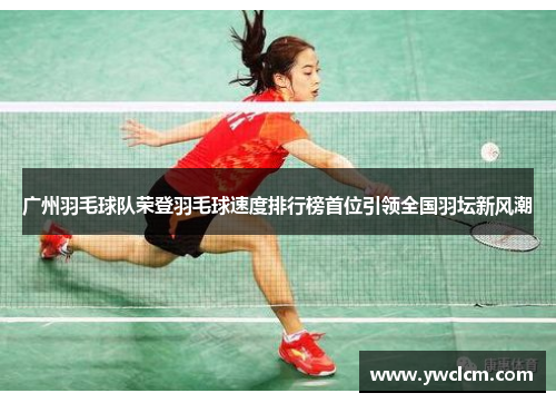 广州羽毛球队荣登羽毛球速度排行榜首位引领全国羽坛新风潮