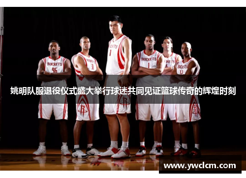 姚明队服退役仪式盛大举行球迷共同见证篮球传奇的辉煌时刻