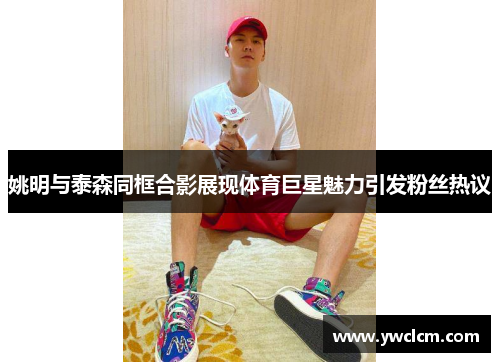 姚明与泰森同框合影展现体育巨星魅力引发粉丝热议