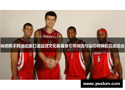 姚明携手阿迪达斯打造篮球文化新篇章引领潮流与运动精神的完美结合