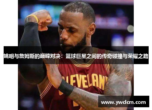 姚明与詹姆斯的巅峰对决：篮球巨星之间的传奇碰撞与荣耀之路