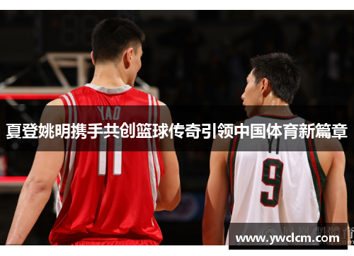 夏登姚明携手共创篮球传奇引领中国体育新篇章