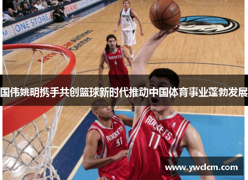 国伟姚明携手共创篮球新时代推动中国体育事业蓬勃发展