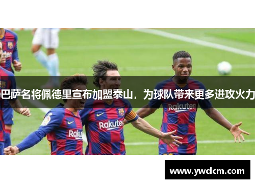 巴萨名将佩德里宣布加盟泰山，为球队带来更多进攻火力