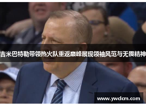 吉米巴特勒带领热火队重返巅峰展现领袖风范与无畏精神