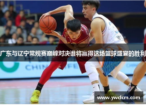 广东与辽宁常规赛巅峰对决谁将赢得这场篮球盛宴的胜利